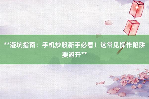 **避坑指南：手机炒股新手必看！这常见操作陷阱要避开**